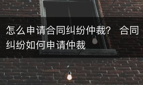怎么申请合同纠纷仲裁？ 合同纠纷如何申请仲裁
