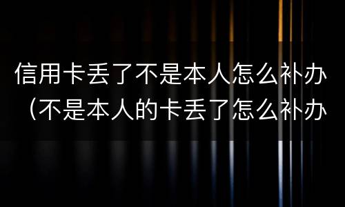 信用卡丢了不是本人怎么补办（不是本人的卡丢了怎么补办）
