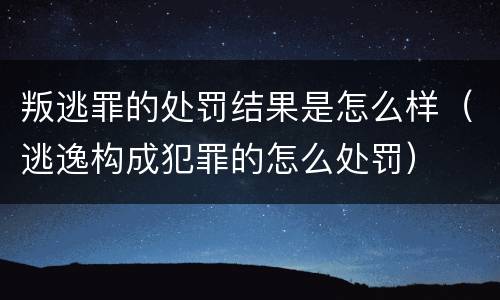 叛逃罪的处罚结果是怎么样（逃逸构成犯罪的怎么处罚）