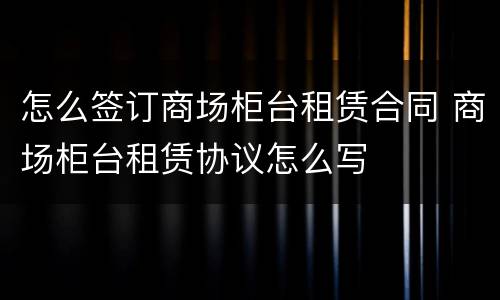 怎么签订商场柜台租赁合同 商场柜台租赁协议怎么写