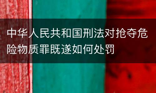 中华人民共和国刑法对抢夺危险物质罪既遂如何处罚