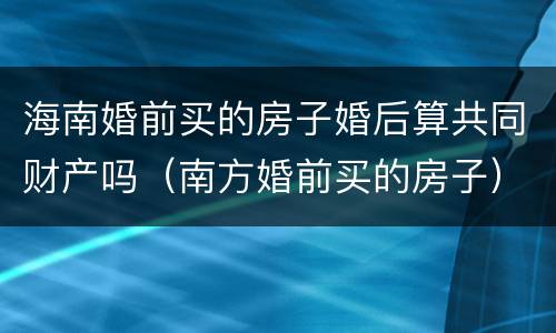 海南婚前买的房子婚后算共同财产吗（南方婚前买的房子）