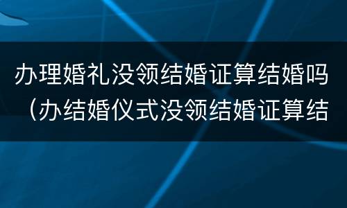 办理婚礼没领结婚证算结婚吗（办结婚仪式没领结婚证算结婚吗）