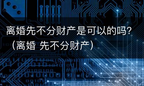 离婚先不分财产是可以的吗？（离婚 先不分财产）