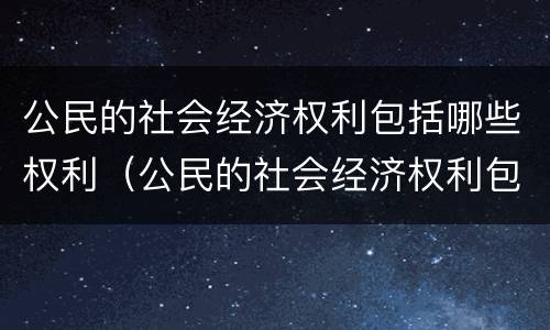 公民的社会经济权利包括哪些权利（公民的社会经济权利包括哪些权利和权利）
