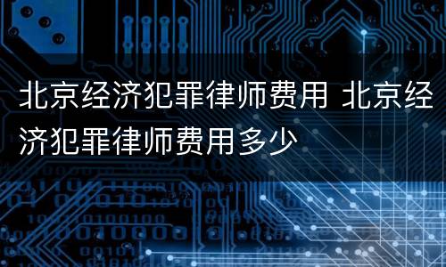 北京经济犯罪律师费用 北京经济犯罪律师费用多少