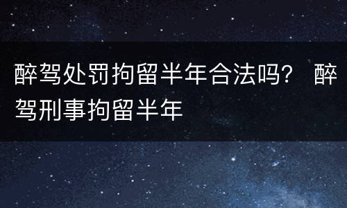 醉驾处罚拘留半年合法吗？ 醉驾刑事拘留半年