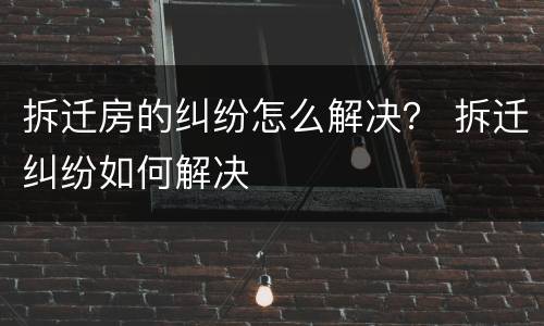 拆迁房的纠纷怎么解决？ 拆迁纠纷如何解决