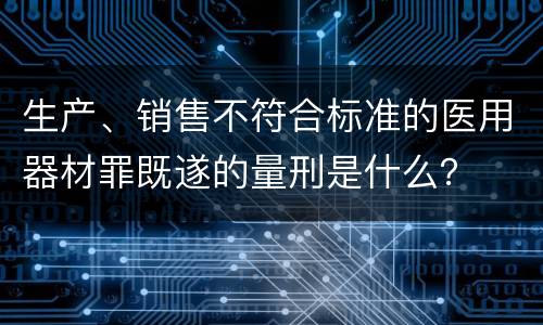 生产、销售不符合标准的医用器材罪既遂的量刑是什么？