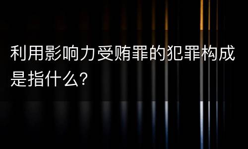利用影响力受贿罪的犯罪构成是指什么？
