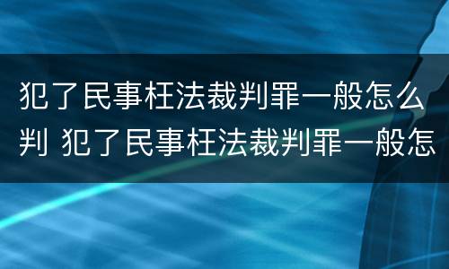 犯了民事枉法裁判罪一般怎么判 犯了民事枉法裁判罪一般怎么判定
