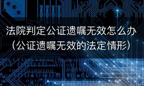 法院判定公证遗嘱无效怎么办（公证遗嘱无效的法定情形）