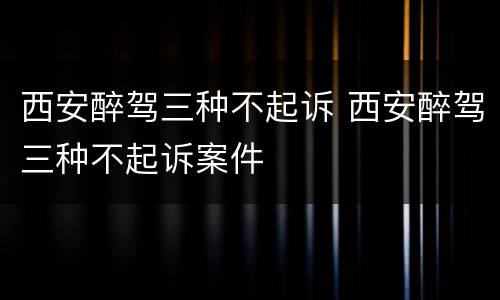 西安醉驾三种不起诉 西安醉驾三种不起诉案件