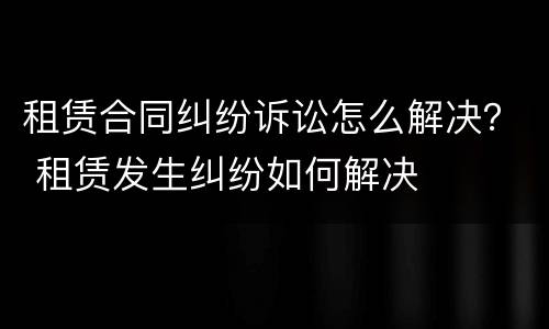 租赁合同纠纷诉讼怎么解决？ 租赁发生纠纷如何解决