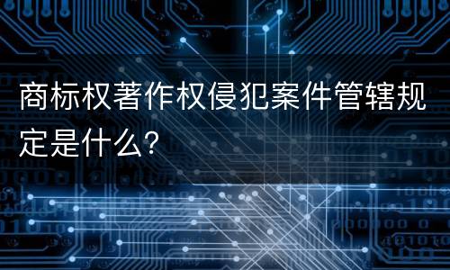 商标权著作权侵犯案件管辖规定是什么？