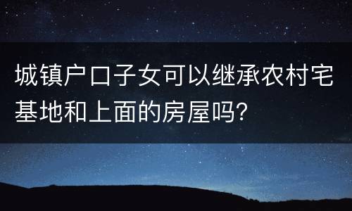 城镇户口子女可以继承农村宅基地和上面的房屋吗？