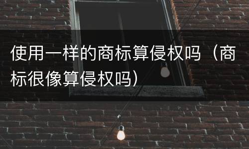 使用一样的商标算侵权吗（商标很像算侵权吗）