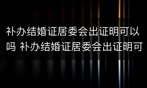 补办结婚证居委会出证明可以吗 补办结婚证居委会出证明可以吗