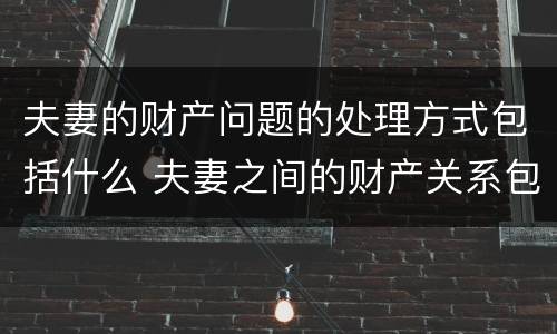 夫妻的财产问题的处理方式包括什么 夫妻之间的财产关系包括