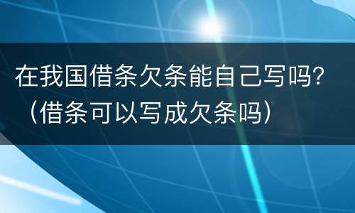 在我国借条欠条能自己写吗？（借条可以写成欠条吗）