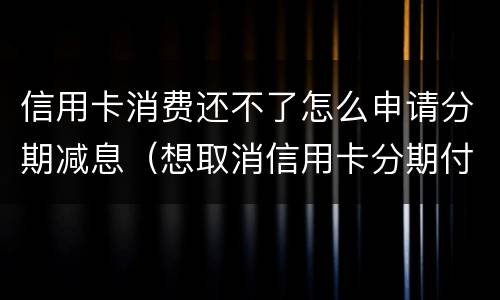 信用卡消费还不了怎么申请分期减息（想取消信用卡分期付款）