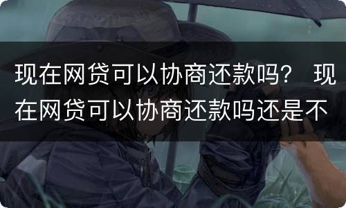 现在网贷可以协商还款吗？ 现在网贷可以协商还款吗还是不还