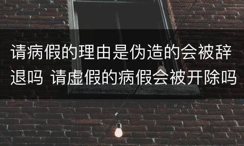 请病假的理由是伪造的会被辞退吗 请虚假的病假会被开除吗