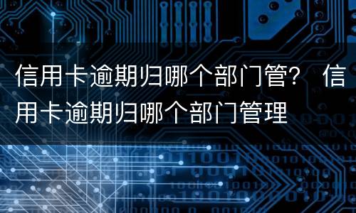 信用卡逾期归哪个部门管？ 信用卡逾期归哪个部门管理