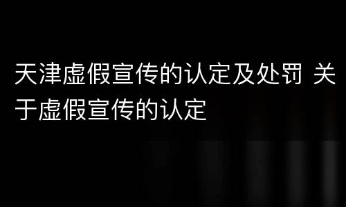 天津虚假宣传的认定及处罚 关于虚假宣传的认定