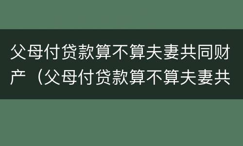 父母付贷款算不算夫妻共同财产（父母付贷款算不算夫妻共同财产范围）