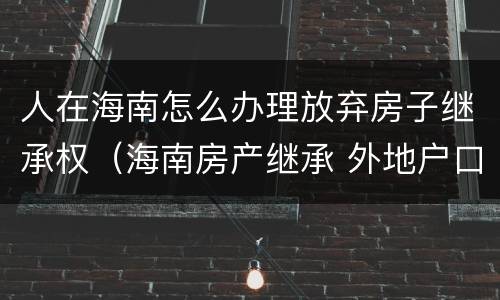 人在海南怎么办理放弃房子继承权（海南房产继承 外地户口）