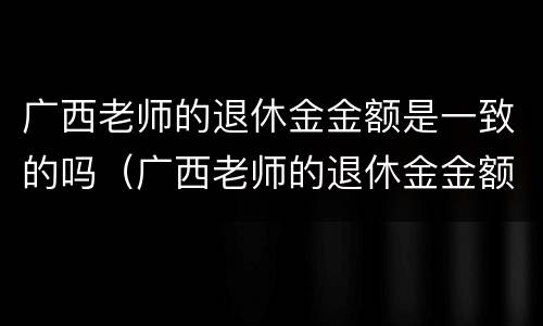 广西老师的退休金金额是一致的吗（广西老师的退休金金额是一致的吗知乎）