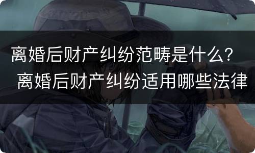 离婚后财产纠纷范畴是什么？ 离婚后财产纠纷适用哪些法律?