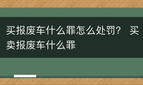 买报废车什么罪怎么处罚？ 买卖报废车什么罪