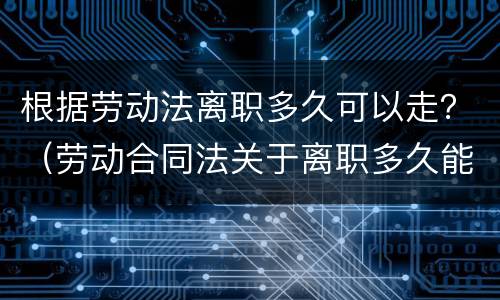 根据劳动法离职多久可以走？（劳动合同法关于离职多久能走）
