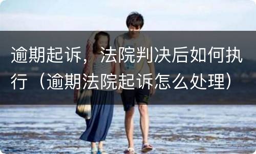 逾期起诉，法院判决后如何执行（逾期法院起诉怎么处理）
