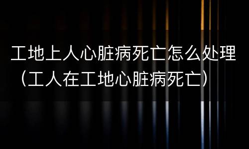 工地上人心脏病死亡怎么处理（工人在工地心脏病死亡）