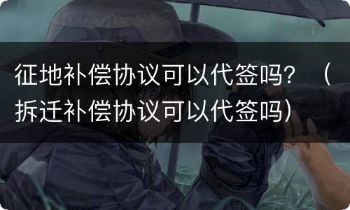 征地补偿协议可以代签吗？（拆迁补偿协议可以代签吗）