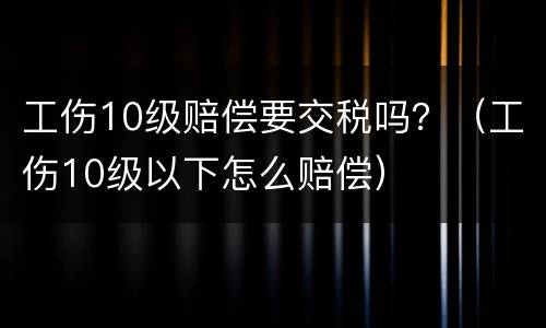 工伤10级赔偿要交税吗？（工伤10级以下怎么赔偿）