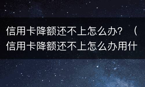 信用卡降额还不上怎么办？（信用卡降额还不上怎么办用什么办法解决）