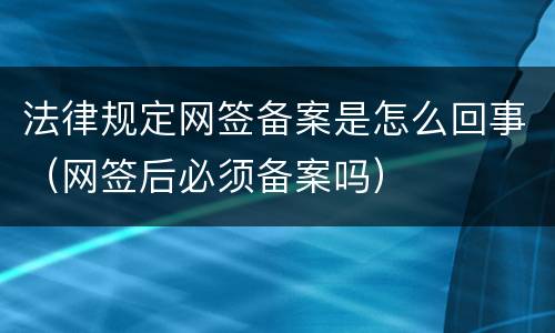 法律规定网签备案是怎么回事（网签后必须备案吗）