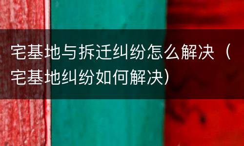 宅基地与拆迁纠纷怎么解决（宅基地纠纷如何解决）