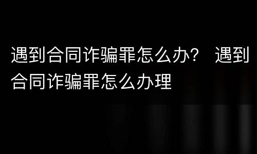 遇到合同诈骗罪怎么办？ 遇到合同诈骗罪怎么办理
