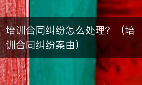 培训合同纠纷怎么处理？（培训合同纠纷案由）