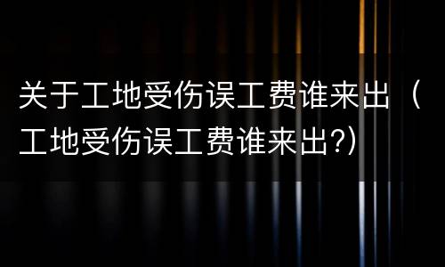关于工地受伤误工费谁来出（工地受伤误工费谁来出?）
