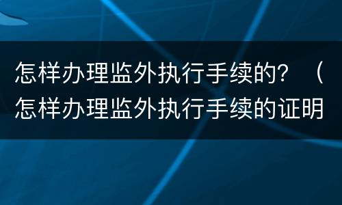 怎样办理监外执行手续的？（怎样办理监外执行手续的证明）