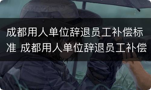 成都用人单位辞退员工补偿标准 成都用人单位辞退员工补偿标准文件