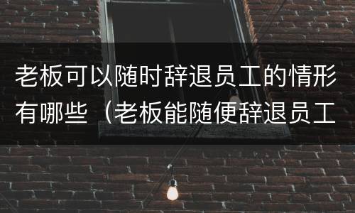 老板可以随时辞退员工的情形有哪些（老板能随便辞退员工吗）