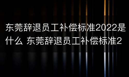 东莞辞退员工补偿标准2022是什么 东莞辞退员工补偿标准2022是什么时候发
