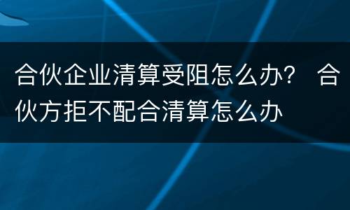 合伙企业清算受阻怎么办？ 合伙方拒不配合清算怎么办